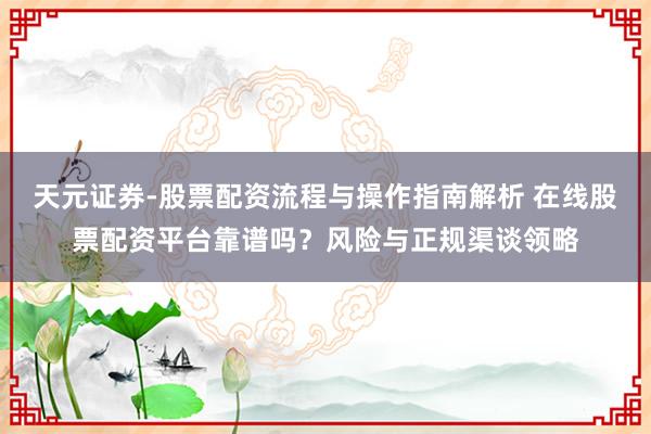 天元证券-股票配资流程与操作指南解析 在线股票配资平台靠谱吗？风险与正规渠谈领略