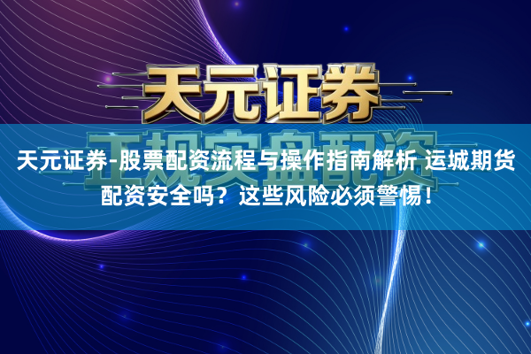 天元证券-股票配资流程与操作指南解析 运城期货配资安全吗？这些风险必须警惕！