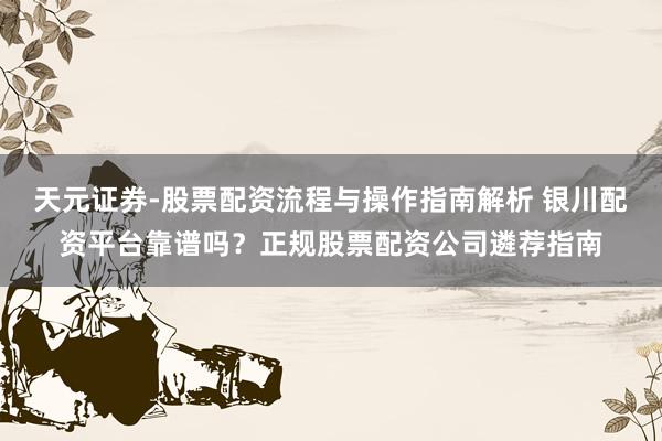 天元证券-股票配资流程与操作指南解析 银川配资平台靠谱吗？正规股票配资公司遴荐指南