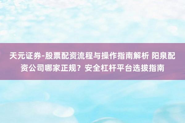 天元证券-股票配资流程与操作指南解析 阳泉配资公司哪家正规？安全杠杆平台选拔指南