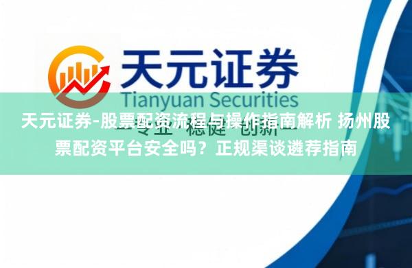 天元证券-股票配资流程与操作指南解析 扬州股票配资平台安全吗？正规渠谈遴荐指南