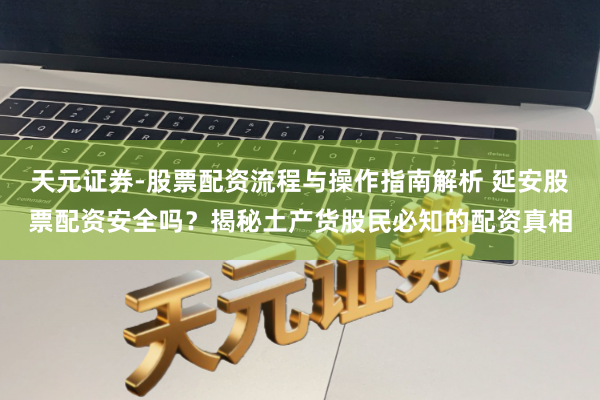 天元证券-股票配资流程与操作指南解析 延安股票配资安全吗？揭秘土产货股民必知的配资真相