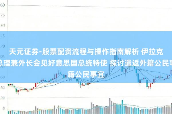 天元证券-股票配资流程与操作指南解析 伊拉克副总理兼外长会见好意思国总统特使 探讨遣返外籍公民事宜