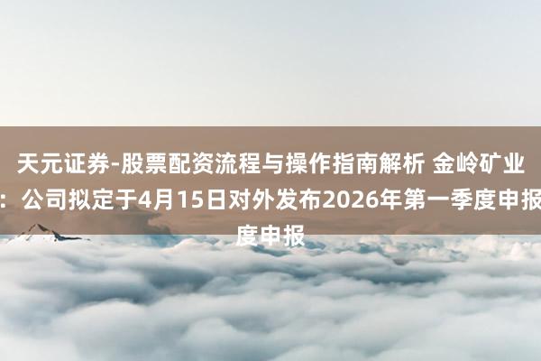 天元证券-股票配资流程与操作指南解析 金岭矿业：公司拟定于4月15日对外发布2026年第一季度申报