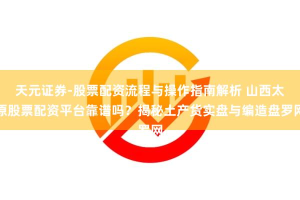 天元证券-股票配资流程与操作指南解析 山西太原股票配资平台靠谱吗？揭秘土产货实盘与编造盘罗网