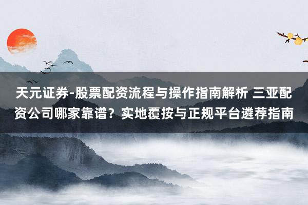 天元证券-股票配资流程与操作指南解析 三亚配资公司哪家靠谱？实地覆按与正规平台遴荐指南