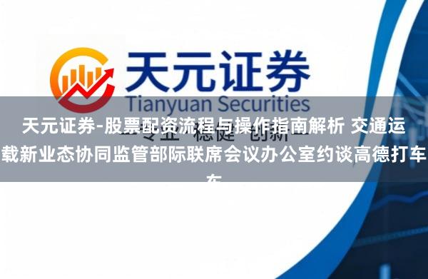 天元证券-股票配资流程与操作指南解析 交通运载新业态协同监管部际联席会议办公室约谈高德打车