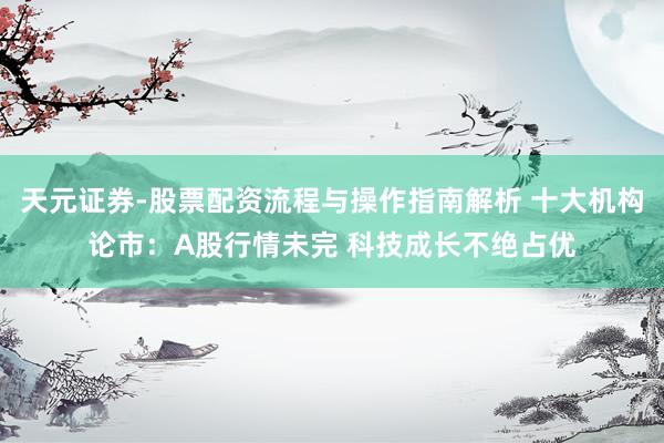 天元证券-股票配资流程与操作指南解析 十大机构论市:A股行情未完 科技成长不绝占优